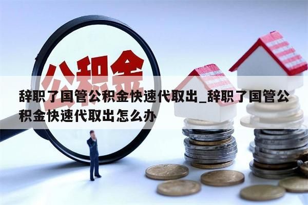 辞职了国管公积金快速代取出_辞职了国管公积金快速代取出怎么办